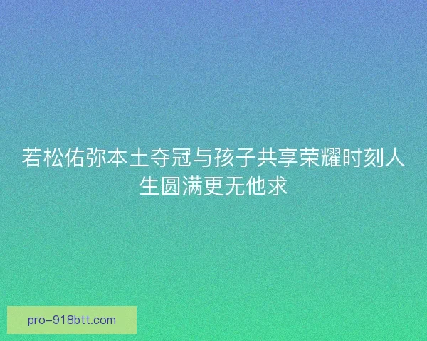 若松佑弥本土夺冠与孩子共享荣耀时刻人生圆满更无他求