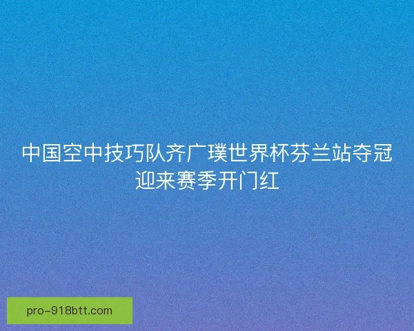 中国空中技巧队齐广璞世界杯芬兰站夺冠迎来赛季开门红