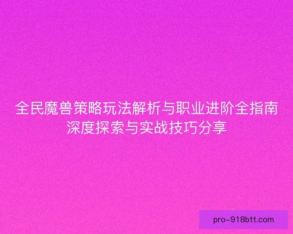 全民魔兽策略玩法解析与职业进阶全指南深度探索与实战技巧分享